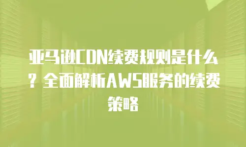 亚马逊CDN续费规则是什么？全面解析AWS服务的续费策略
