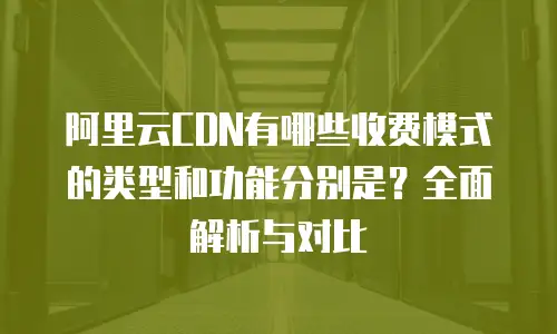 阿里云CDN有哪些收费模式的类型和功能分别是？全面解析与对比