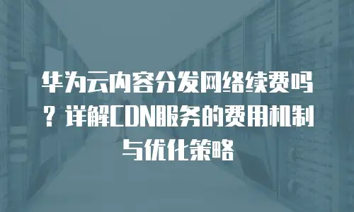 华为云内容分发网络续费吗？详解CDN服务的费用机制与优化策略