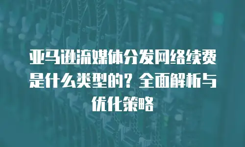 亚马逊流媒体分发网络续费是什么类型的？全面解析与优化策略