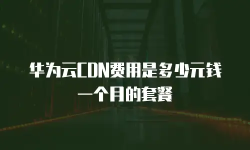 华为云CDN费用是多少元钱一个月的套餐