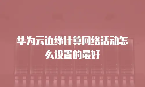 华为云边缘计算网络活动怎么设置的最好