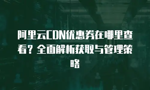 阿里云CDN优惠券在哪里查看？全面解析获取与管理策略