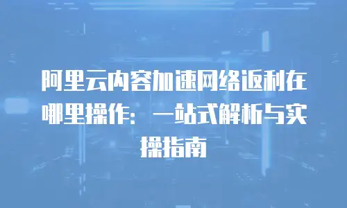 阿里云内容加速网络返利在哪里操作：一站式解析与实操指南