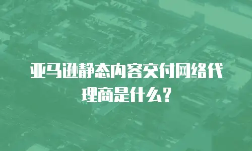 亚马逊静态内容交付网络代理商是什么？