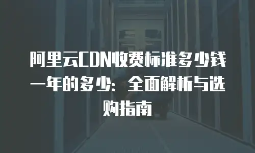 阿里云CDN收费标准多少钱一年的多少：全面解析与选购指南