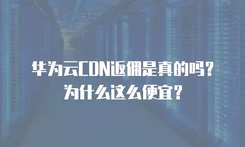 华为云CDN返佣是真的吗？为什么这么便宜？