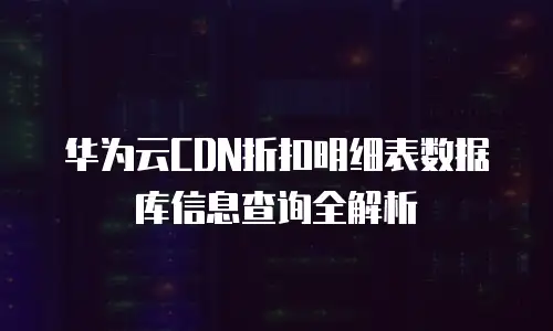 华为云CDN折扣明细表数据库信息查询全解析