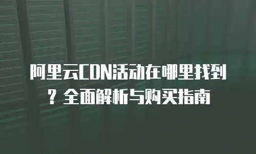 阿里云CDN活动在哪里找到？全面解析与购买指南