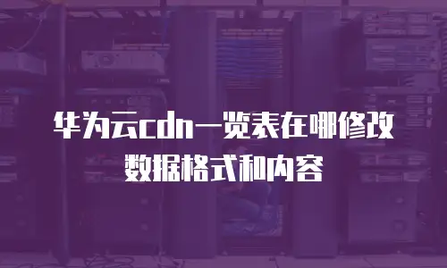 华为云cdn一览表在哪修改数据格式和内容