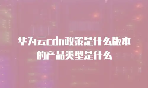 华为云cdn政策是什么版本的产品类型是什么
