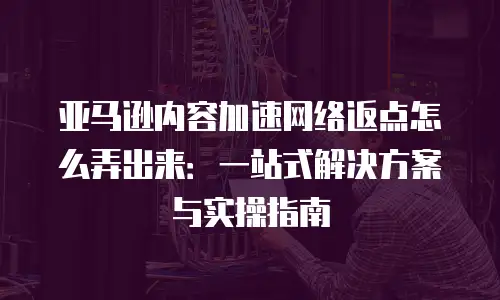 亚马逊内容加速网络返点怎么弄出来：一站式解决方案与实操指南