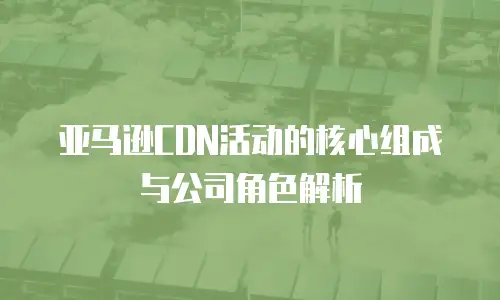 亚马逊CDN活动的核心组成与公司角色解析