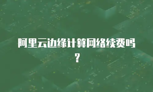 阿里云边缘计算网络续费吗？
