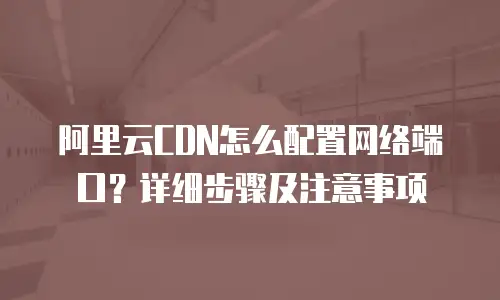 阿里云CDN怎么配置网络端口？详细步骤及注意事项