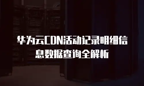 华为云CDN活动记录明细信息数据查询全解析