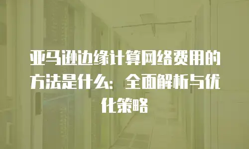 亚马逊边缘计算网络费用的方法是什么：全面解析与优化策略