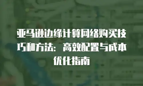 亚马逊边缘计算网络购买技巧和方法：高效配置与成本优化指南