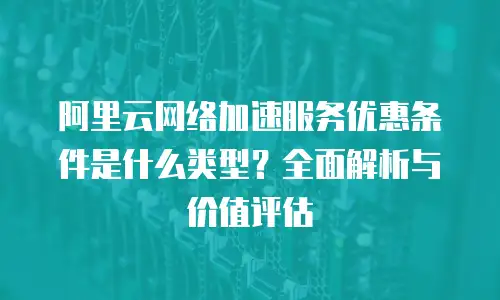 阿里云网络加速服务优惠条件是什么类型？全面解析与价值评估