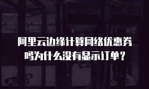 阿里云边缘计算网络优惠券吗为什么没有显示订单？
