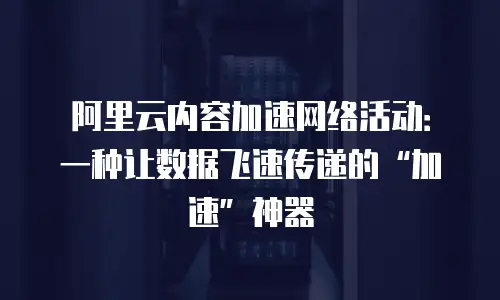 阿里云内容加速网络活动：一种让数据飞速传递的&ldquo;加速&rdquo;神器