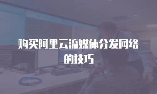 购买阿里云流媒体分发网络的技巧