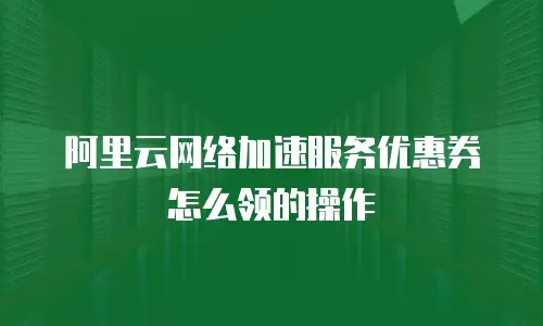 阿里云网络加速服务优惠券怎么领的操作