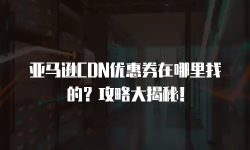 亚马逊CDN优惠券在哪里找的？攻略大揭秘！