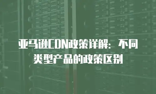 亚马逊CDN政策详解：不同类型产品的政策区别