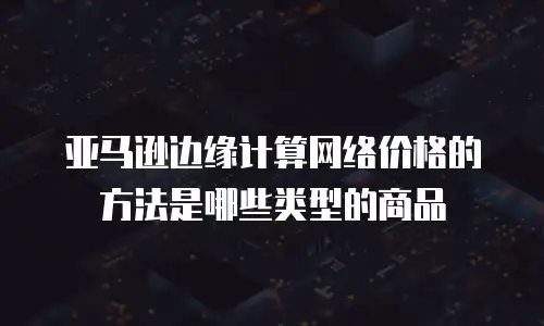 亚马逊边缘计算网络价格的方法是哪些类型的商品