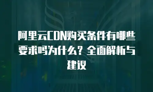 阿里云CDN购买条件有哪些要求吗为什么？全面解析与建议