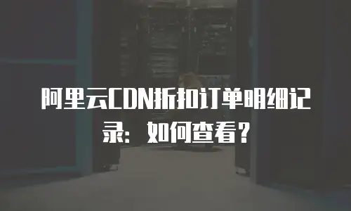 阿里云CDN折扣订单明细记录：如何查看？