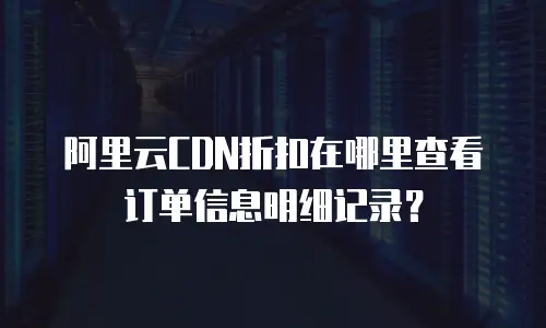 阿里云CDN折扣在哪里查看订单信息明细记录？