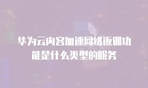 华为云内容加速网络返佣功能是什么类型的服务