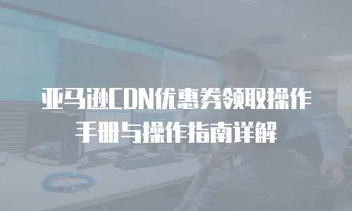 亚马逊CDN优惠券领取操作手册与操作指南详解