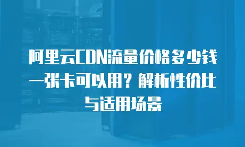 阿里云CDN流量价格多少钱一张卡可以用？解析性价比与适用场景