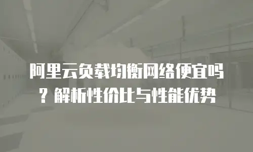 阿里云负载均衡网络便宜吗？解析性价比与性能优势