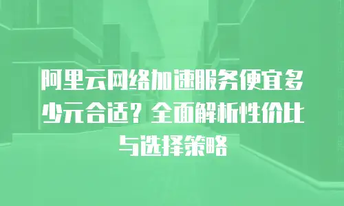 阿里云网络加速服务便宜多少元合适？全面解析性价比与选择策略