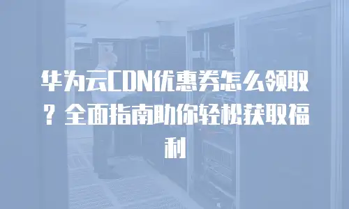 华为云CDN优惠券怎么领取？全面指南助你轻松获取福利
