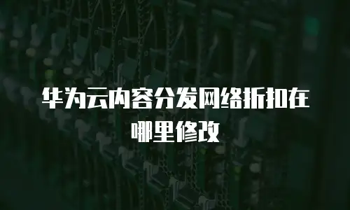 华为云内容分发网络折扣在哪里修改