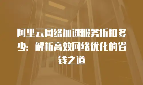 阿里云网络加速服务折扣多少：解析高效网络优化的省钱之道