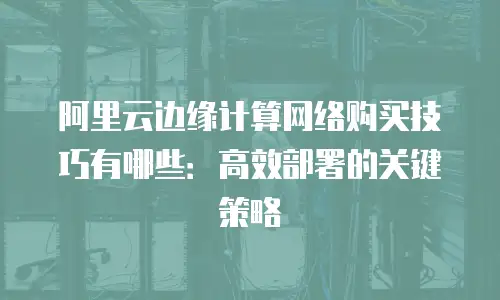 阿里云边缘计算网络购买技巧有哪些：高效部署的关键策略