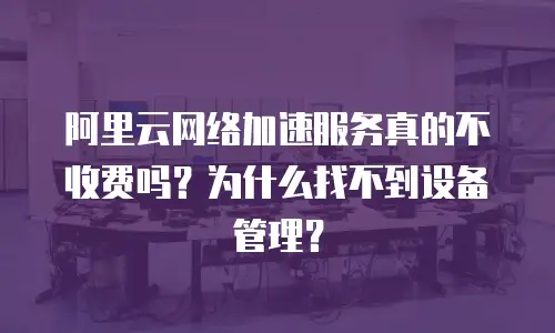 阿里云网络加速服务真的不收费吗？为什么找不到设备管理？