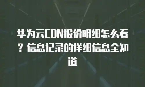 华为云CDN报价明细怎么看？信息记录的详细信息全知道