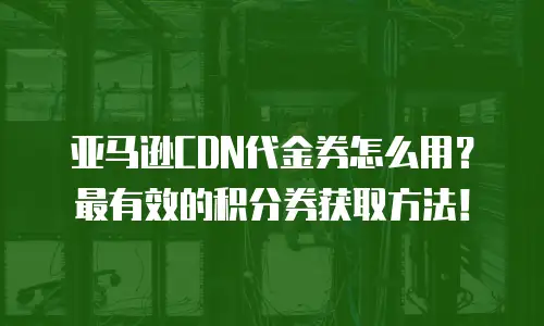 亚马逊CDN代金券怎么用？最有效的积分券获取方法！