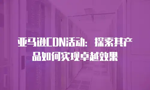 亚马逊CDN活动：探索其产品如何实现卓越效果