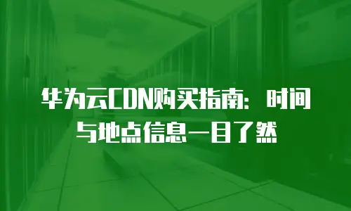 华为云CDN购买指南：时间与地点信息一目了然