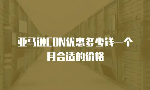 亚马逊CDN优惠多少钱一个月合适的价格