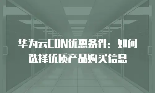 华为云CDN优惠条件：如何选择优质产品购买信息