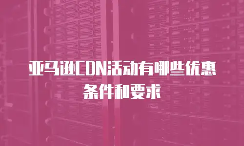 亚马逊CDN活动有哪些优惠条件和要求